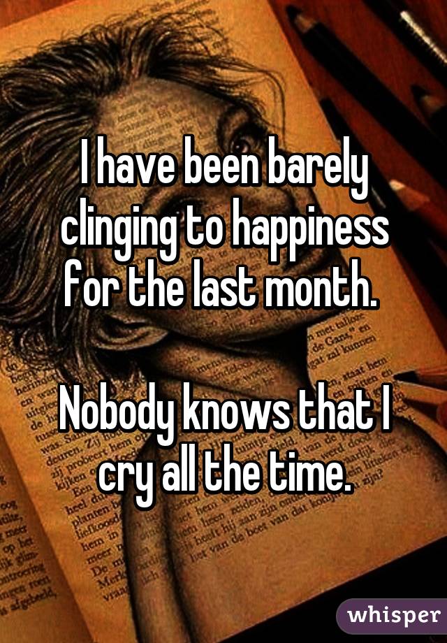 I have been barely clinging to happiness for the last month. 

Nobody knows that I cry all the time.