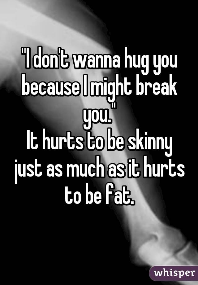 "I don't wanna hug you because I might break you."
It hurts to be skinny just as much as it hurts to be fat.
