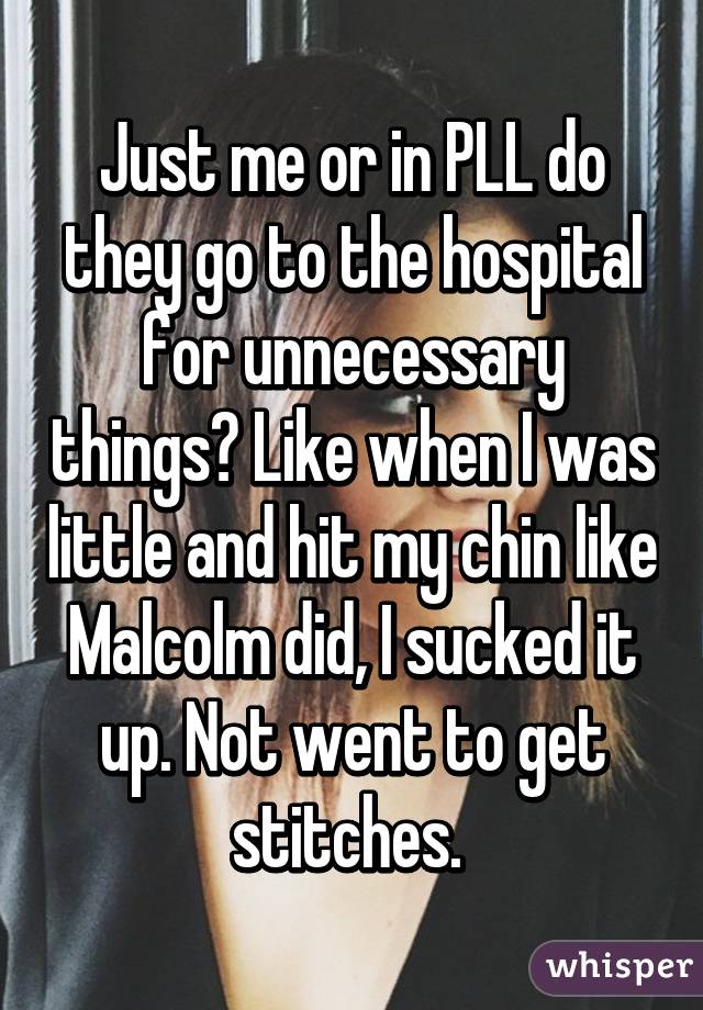 Just me or in PLL do they go to the hospital for unnecessary things? Like when I was little and hit my chin like Malcolm did, I sucked it up. Not went to get stitches. 