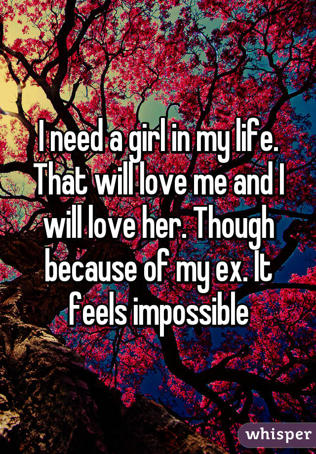 I need a girl in my life. That will love me and I will love her. Though because of my ex. It feels impossible