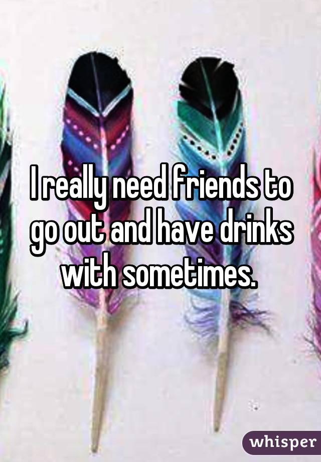 I really need friends to go out and have drinks with sometimes. 