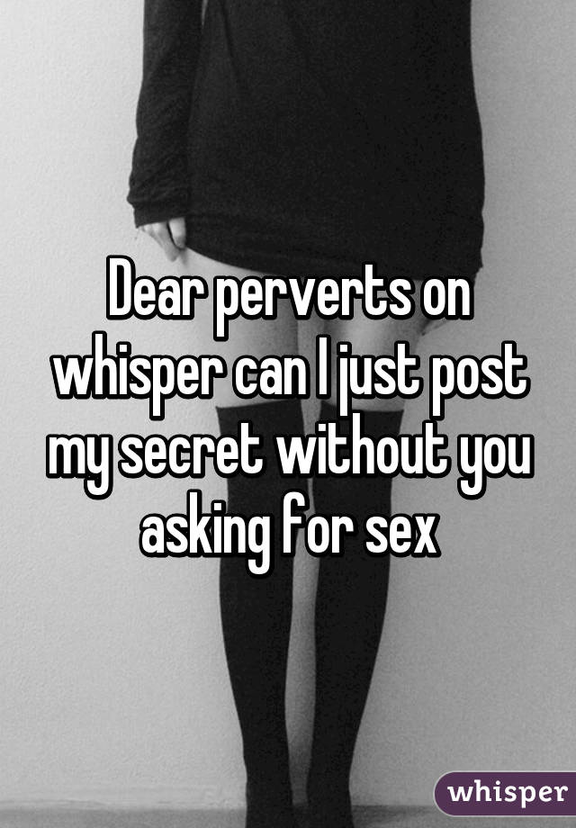 Dear perverts on whisper can I just post my secret without you asking for sex