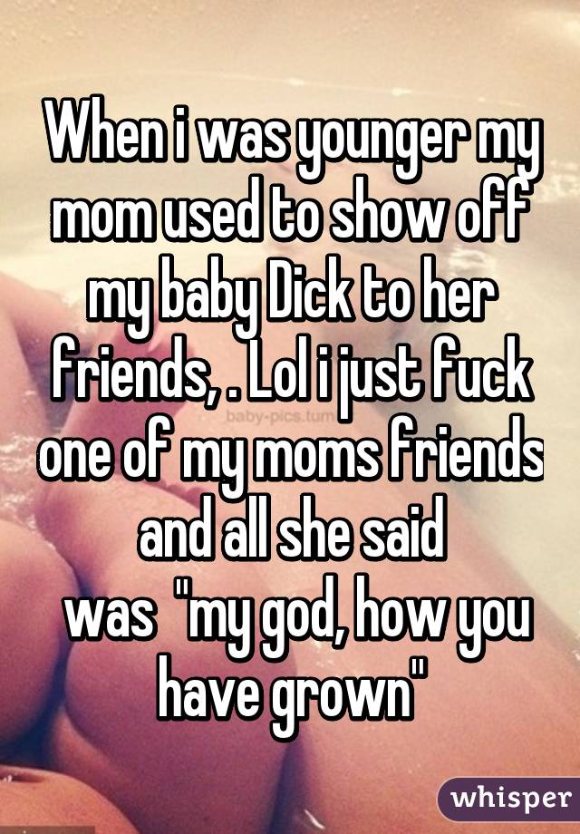 When i was younger my mom used to show off my baby Dick to her friends, . Lol i just fuck one of my moms friends and all she said
 was  "my god, how you have grown"