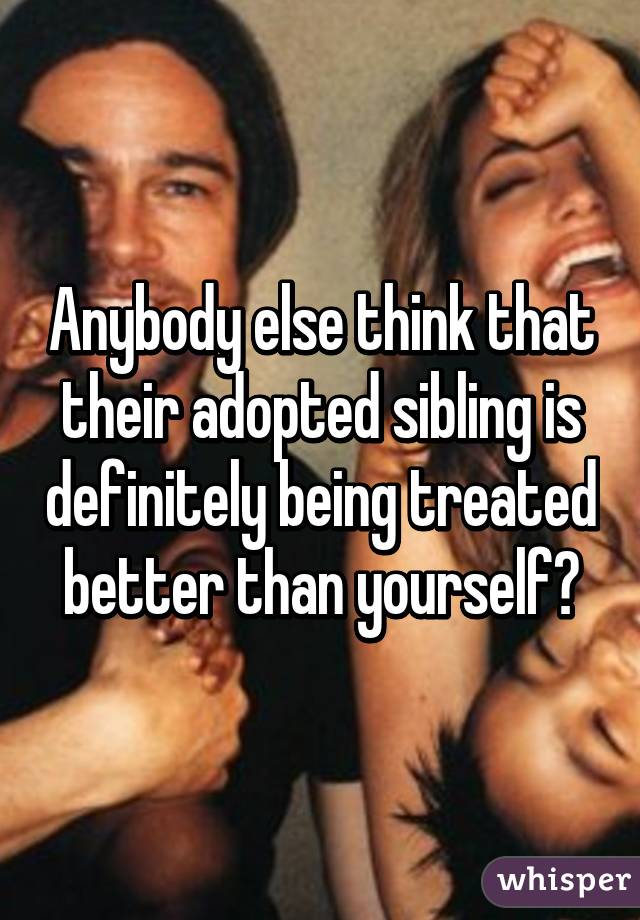 Anybody else think that their adopted sibling is definitely being treated better than yourself?