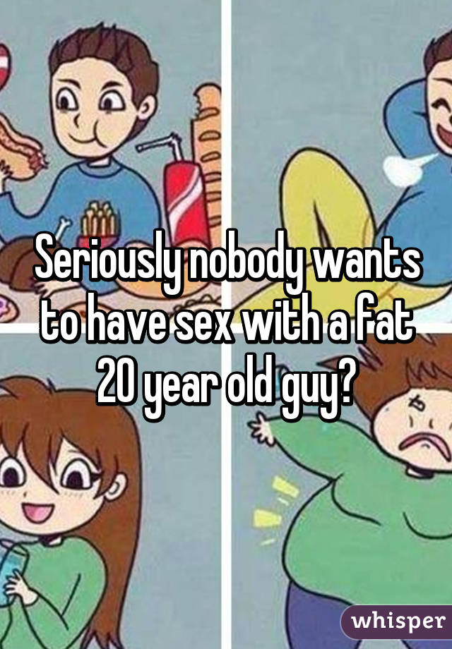 Seriously nobody wants to have sex with a fat 20 year old guy?