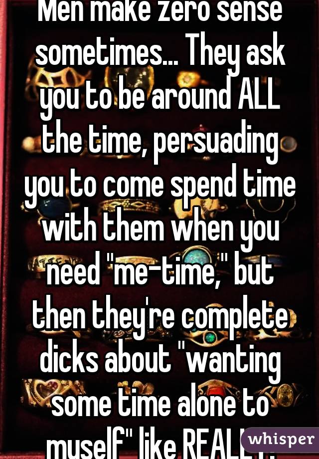 Men make zero sense sometimes... They ask you to be around ALL the time, persuading you to come spend time with them when you need "me-time," but then they're complete dicks about "wanting some time alone to myself" like REALLY!