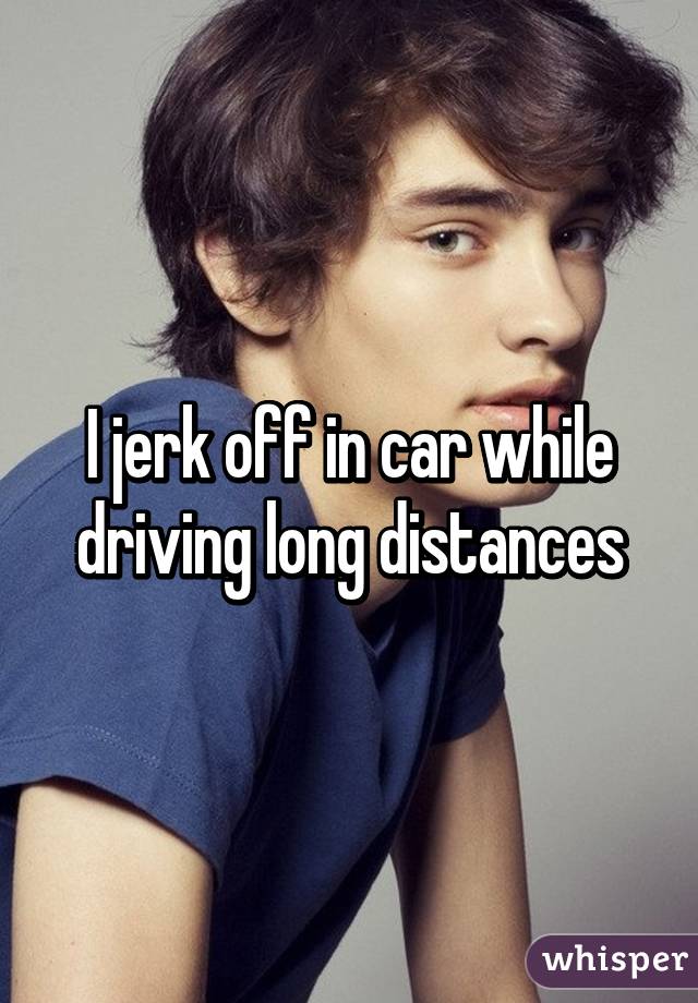 I jerk off in car while driving long distances