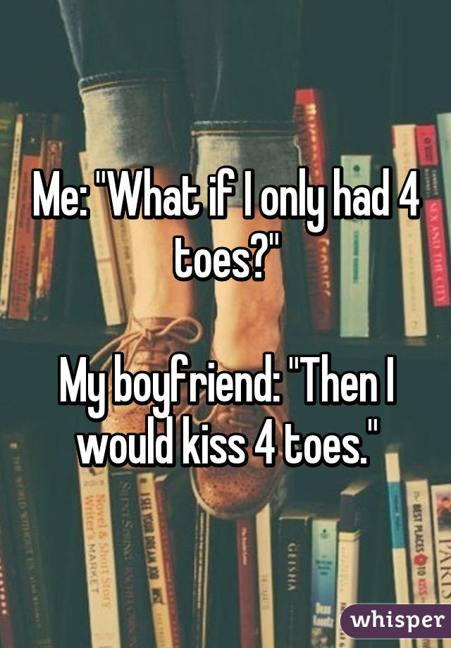 Me: "What if I only had 4 toes?"

My boyfriend: "Then I would kiss 4 toes."