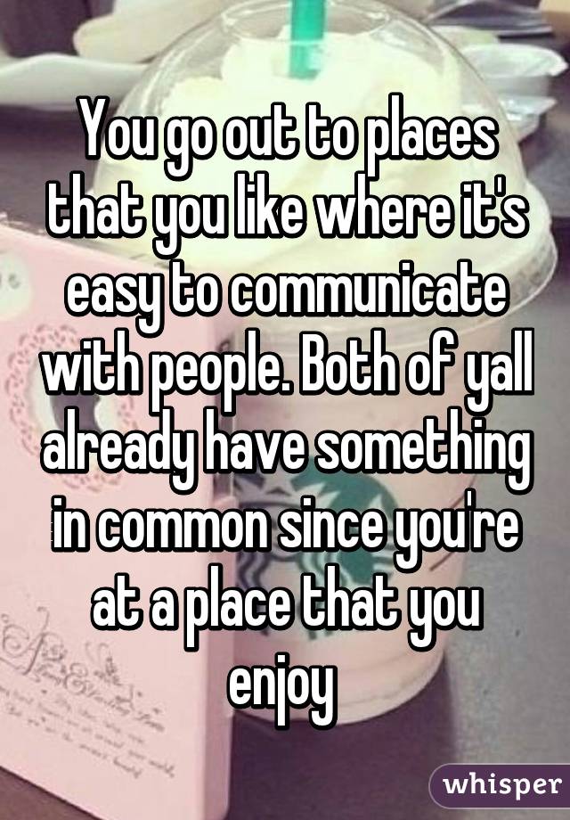 You go out to places that you like where it's easy to communicate with people. Both of yall already have something in common since you're at a place that you enjoy 