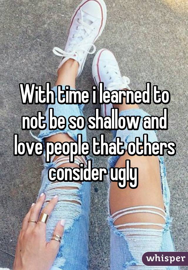 With time i learned to not be so shallow and love people that others consider ugly 