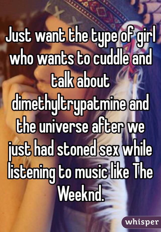 Just want the type of girl who wants to cuddle and talk about dimethyltrypatmine and the universe after we just had stoned sex while listening to music like The Weeknd.