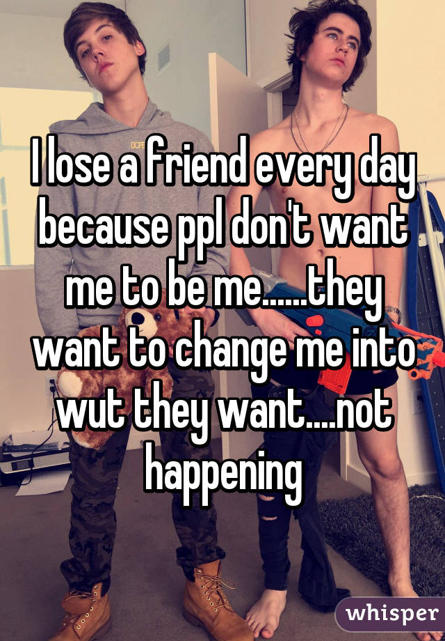 I lose a friend every day because ppl don't want me to be me......they want to change me into wut they want....not happening