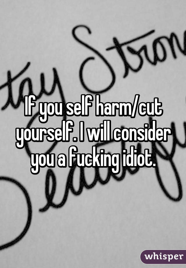 If you self harm/cut yourself. I will consider you a fucking idiot.