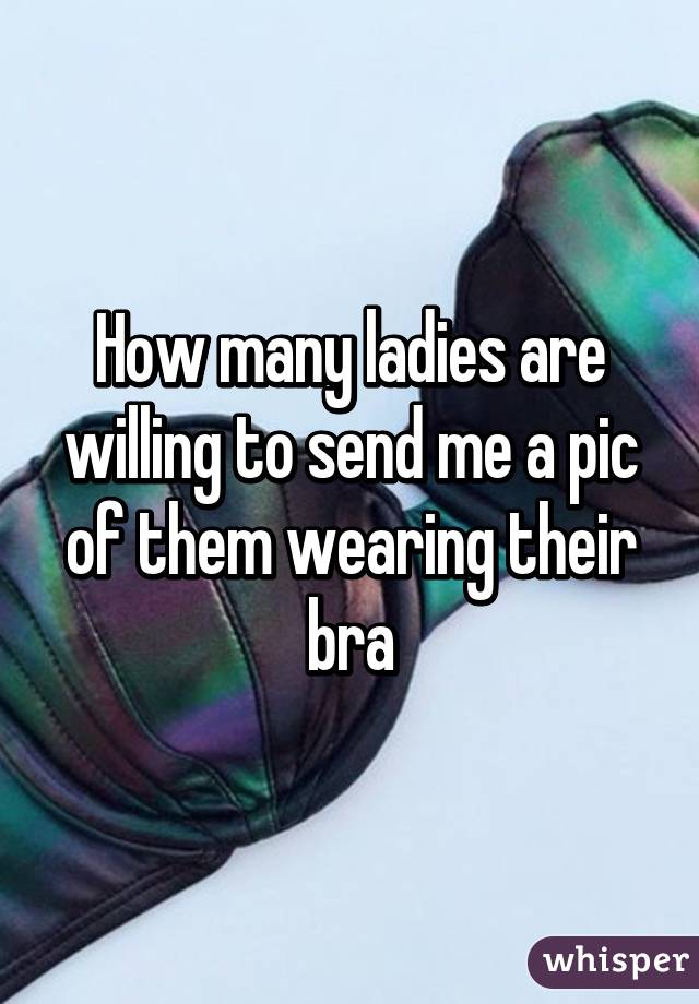 How many ladies are willing to send me a pic of them wearing their bra