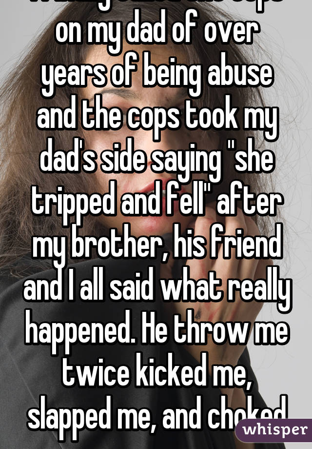 I finally called the cops on my dad of over years of being abuse and the cops took my dad's side saying "she tripped and fell" after my brother, his friend and I all said what really happened. He throw me twice kicked me, slapped me, and choked me...