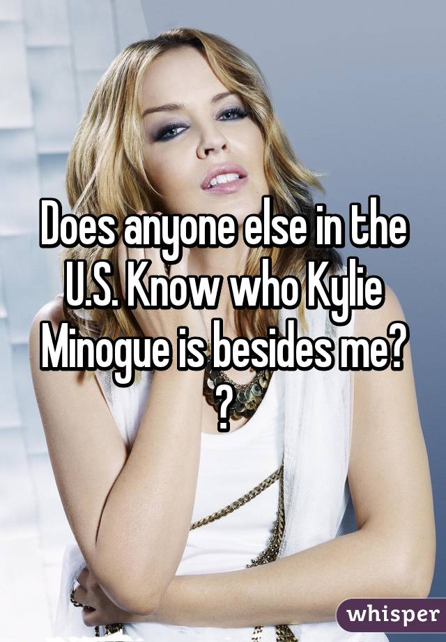 Does anyone else in the U.S. Know who Kylie Minogue is besides me? 😍