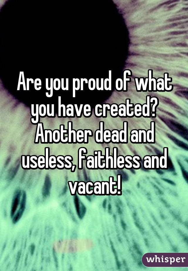 Are you proud of what you have created? Another dead and useless, faithless and vacant!