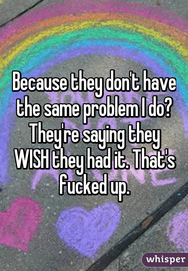 Because they don't have the same problem I do? They're saying they WISH they had it. That's fucked up.