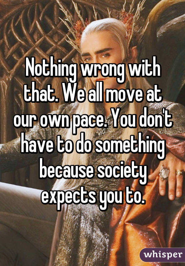 Nothing wrong with that. We all move at our own pace. You don't have to do something because society expects you to.