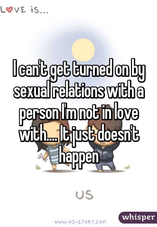 I can't get turned on by sexual relations with a person I'm not in love with.... It just doesn't happen