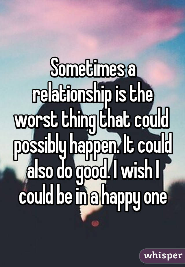 Sometimes a relationship is the worst thing that could  possibly happen. It could also do good. I wish I could be in a happy one