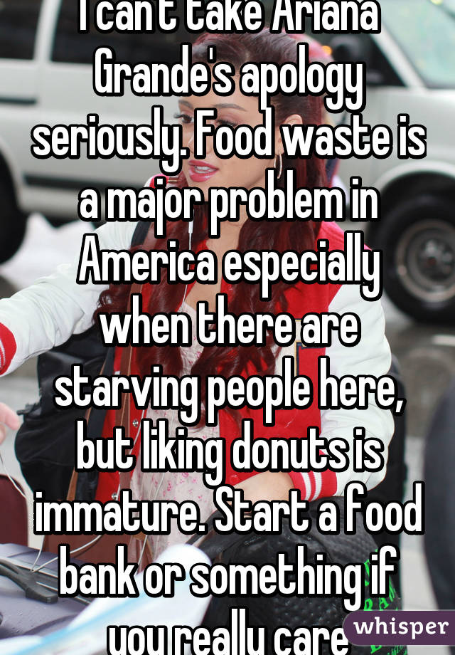 I can't take Ariana Grande's apology seriously. Food waste is a major problem in America especially when there are starving people here, but liking donuts is immature. Start a food bank or something if you really care