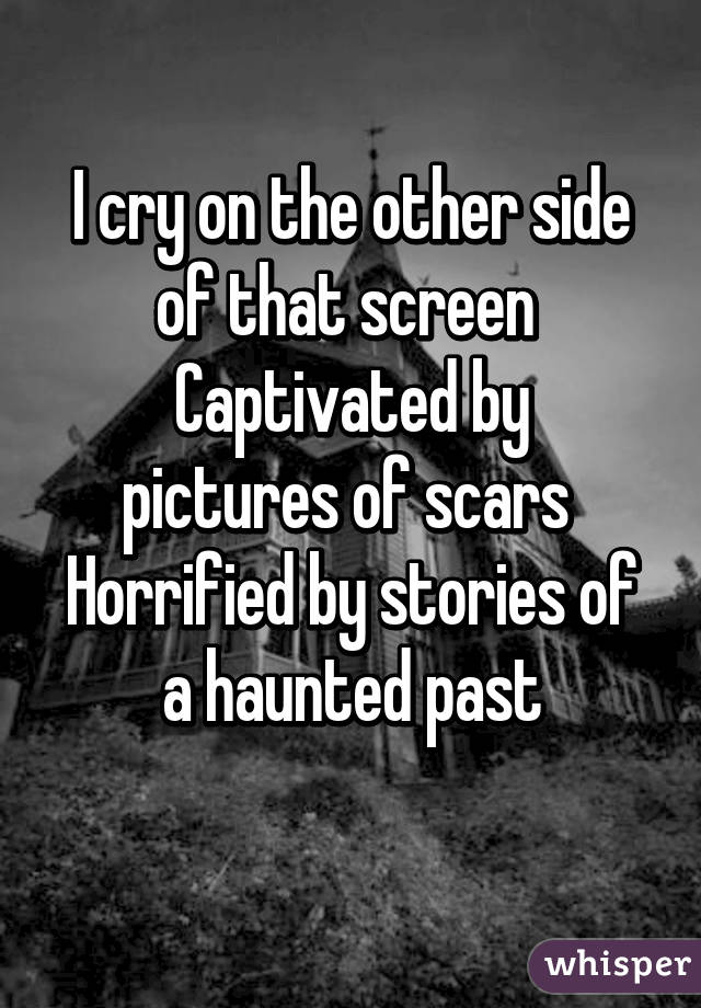 I cry on the other side of that screen 
Captivated by pictures of scars 
Horrified by stories of a haunted past
