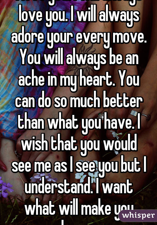 I love you. I will always love you. I will always adore your every move. You will always be an ache in my heart. You can do so much better than what you have. I wish that you would see me as I see you but I understand. I want what will make you happy.