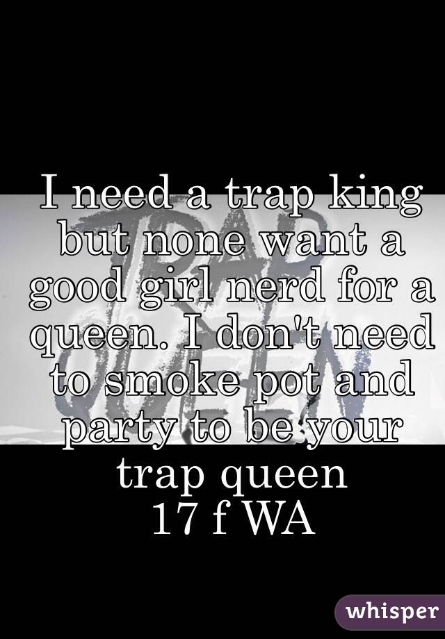 I need a trap king but none want a good girl nerd for a queen. I don't need to smoke pot and party to be your trap queen 
17 f WA
