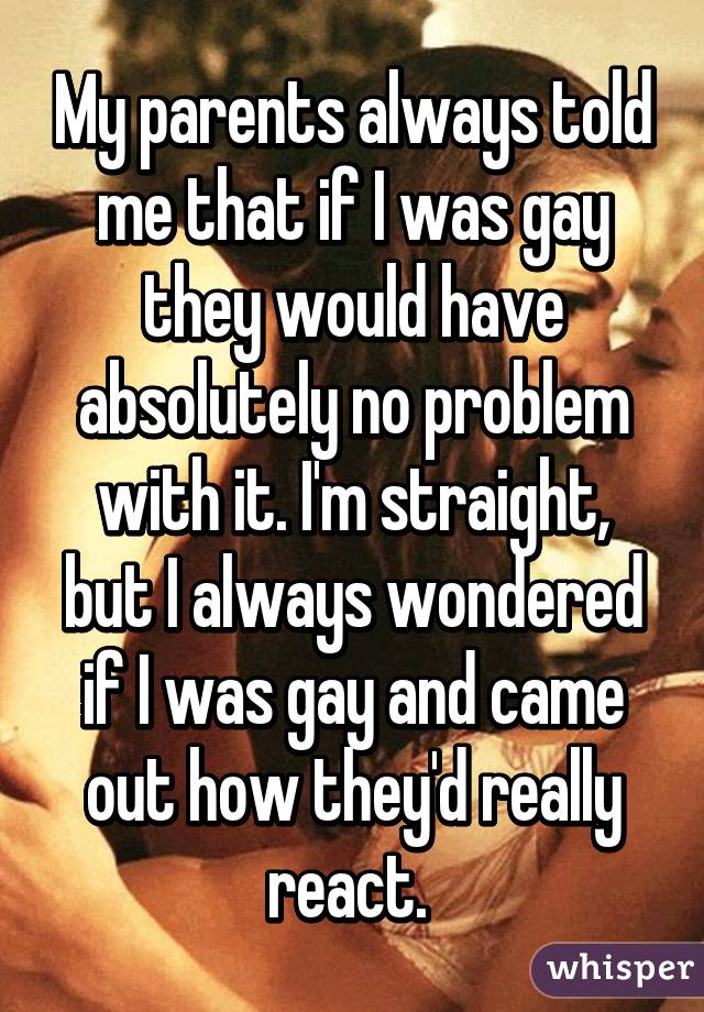 My parents always told me that if I was gay they would have absolutely no problem with it. I'm straight, but I always wondered if I was gay and came out how they'd really react. 