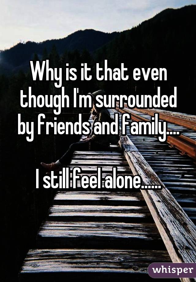 Why is it that even though I'm surrounded by friends and family....

I still feel alone......
