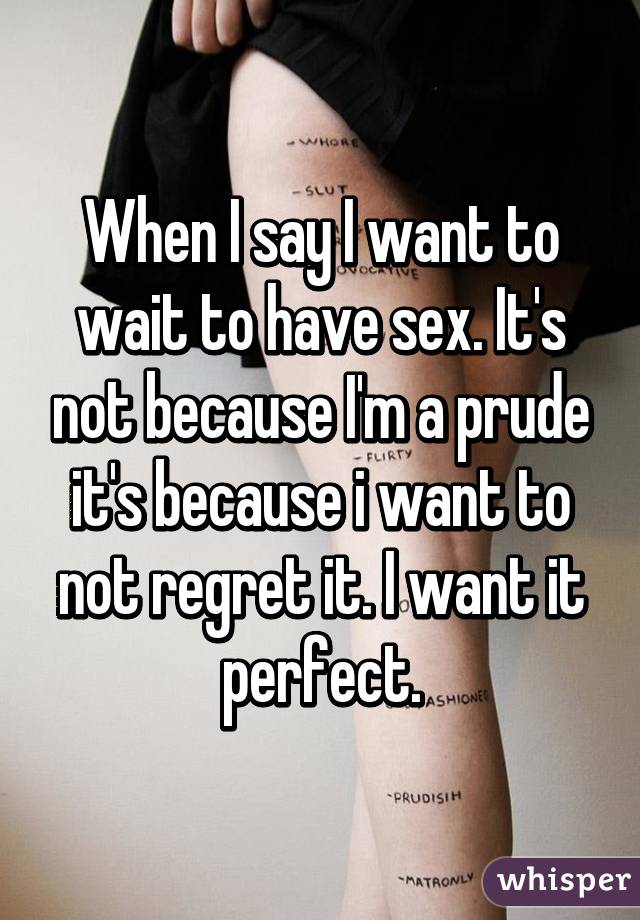 When I say I want to wait to have sex. It's not because I'm a prude it's because i want to not regret it. I want it perfect.