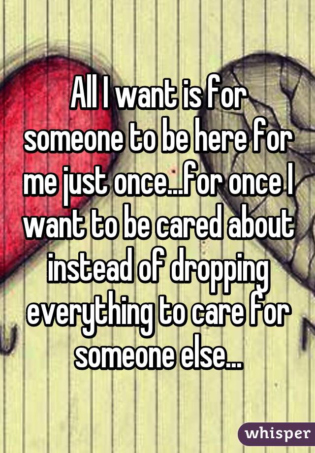 All I want is for someone to be here for me just once...for once I want to be cared about instead of dropping everything to care for someone else...