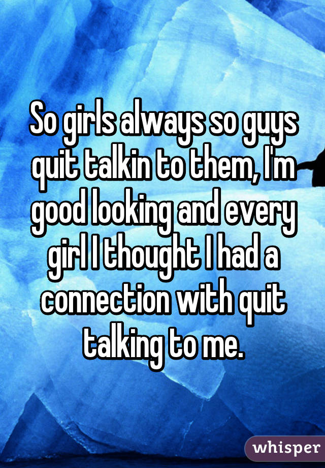 So girls always so guys quit talkin to them, I'm good looking and every girl I thought I had a connection with quit talking to me.