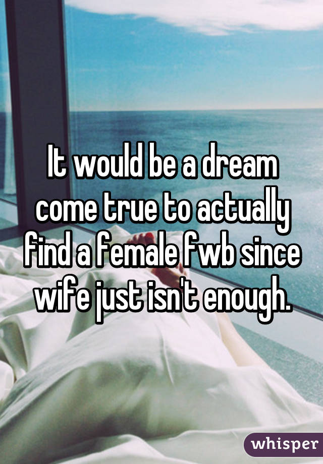 It would be a dream come true to actually find a female fwb since wife just isn't enough.