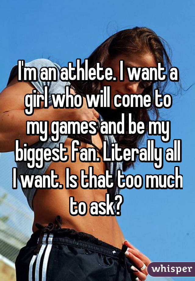 I'm an athlete. I want a girl who will come to my games and be my biggest fan. Literally all I want. Is that too much to ask? 