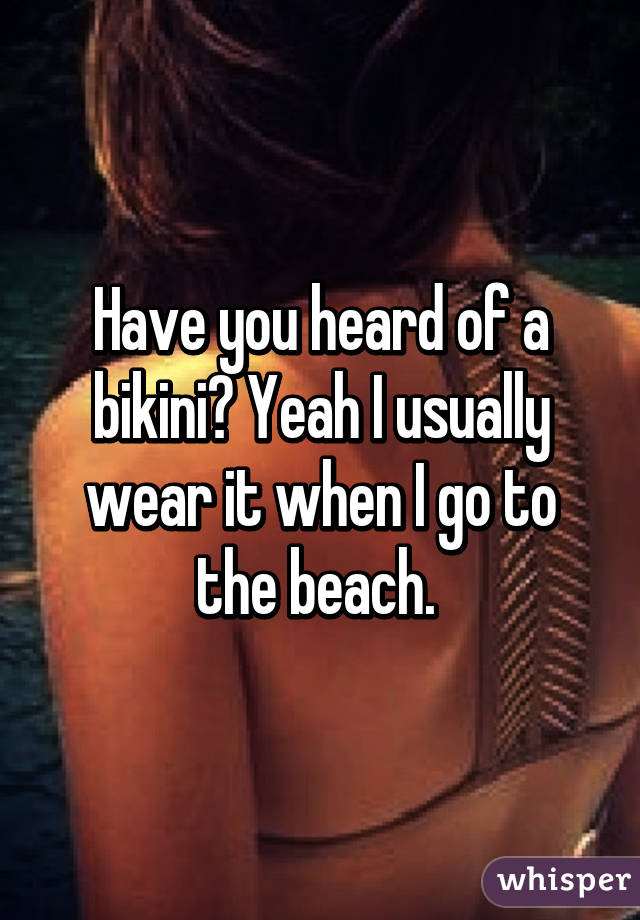 Have you heard of a bikini? Yeah I usually wear it when I go to the beach. 