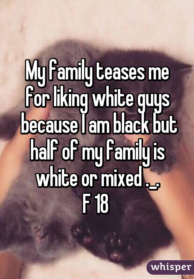 My family teases me for liking white guys
 because I am black but half of my family is white or mixed ._.
F 18 