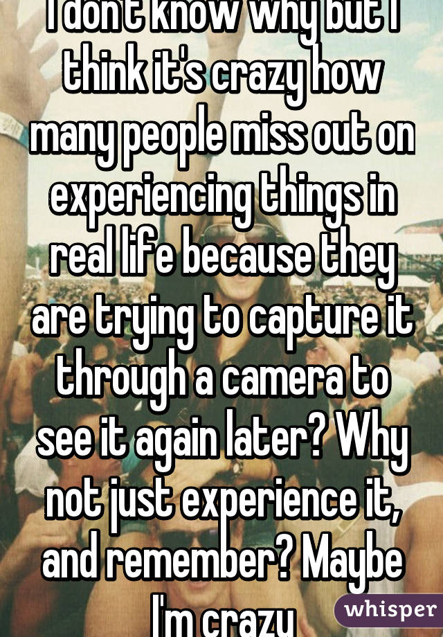 I don't know why but I think it's crazy how many people miss out on experiencing things in real life because they are trying to capture it through a camera to see it again later? Why not just experience it, and remember? Maybe I'm crazy