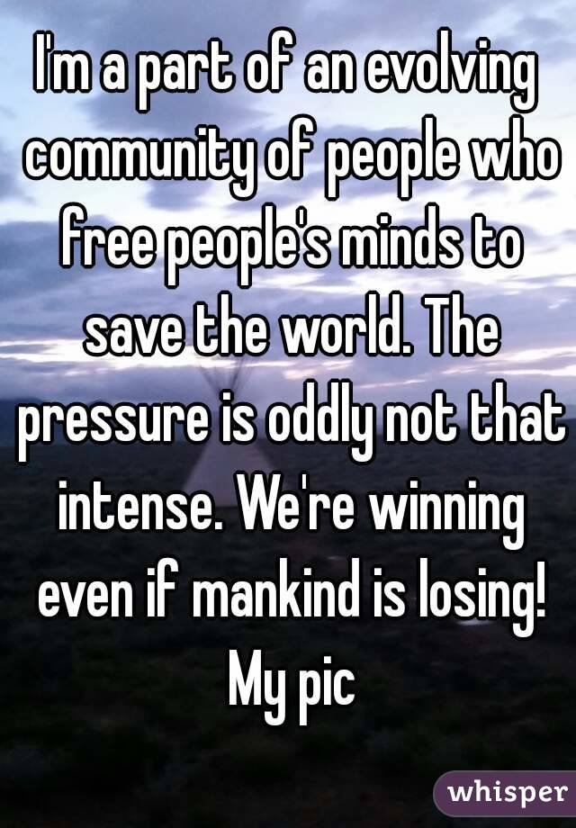 I'm a part of an evolving community of people who free people's minds to save the world. The pressure is oddly not that intense. We're winning even if mankind is losing! My pic