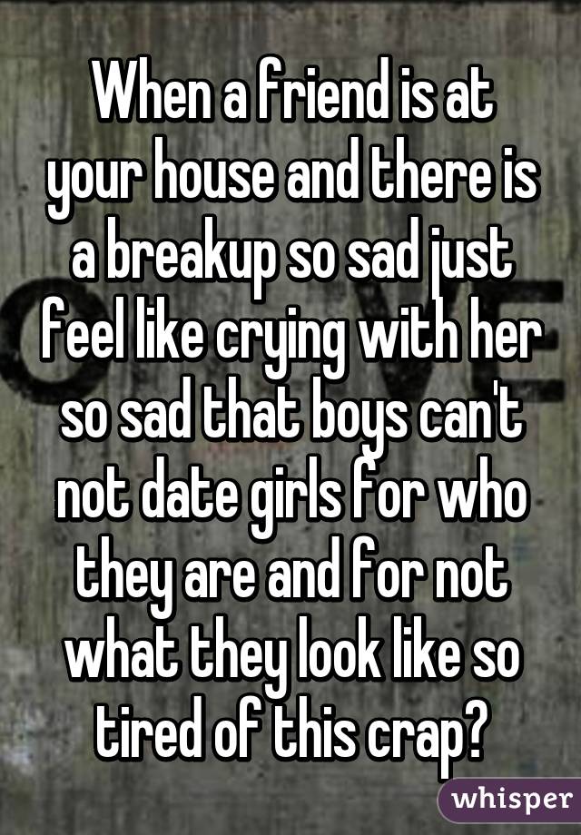 When a friend is at your house and there is a breakup so sad just feel like crying with her so sad that boys can't not date girls for who they are and for not what they look like so tired of this crap😰