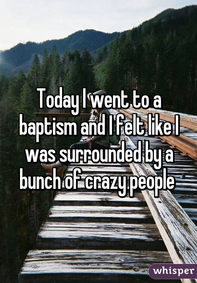 Today I went to a baptism and I felt like I was surrounded by a bunch of crazy people 