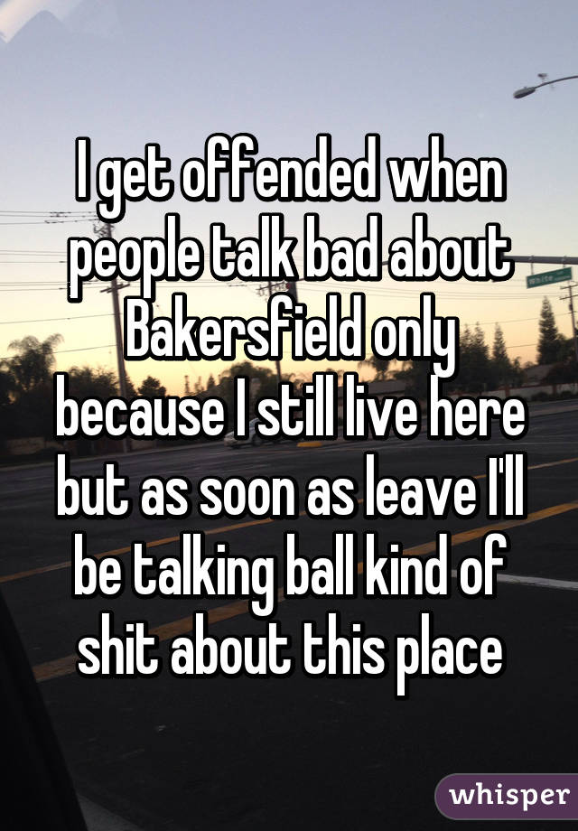 I get offended when people talk bad about Bakersfield only because I still live here but as soon as leave I'll be talking ball kind of shit about this place