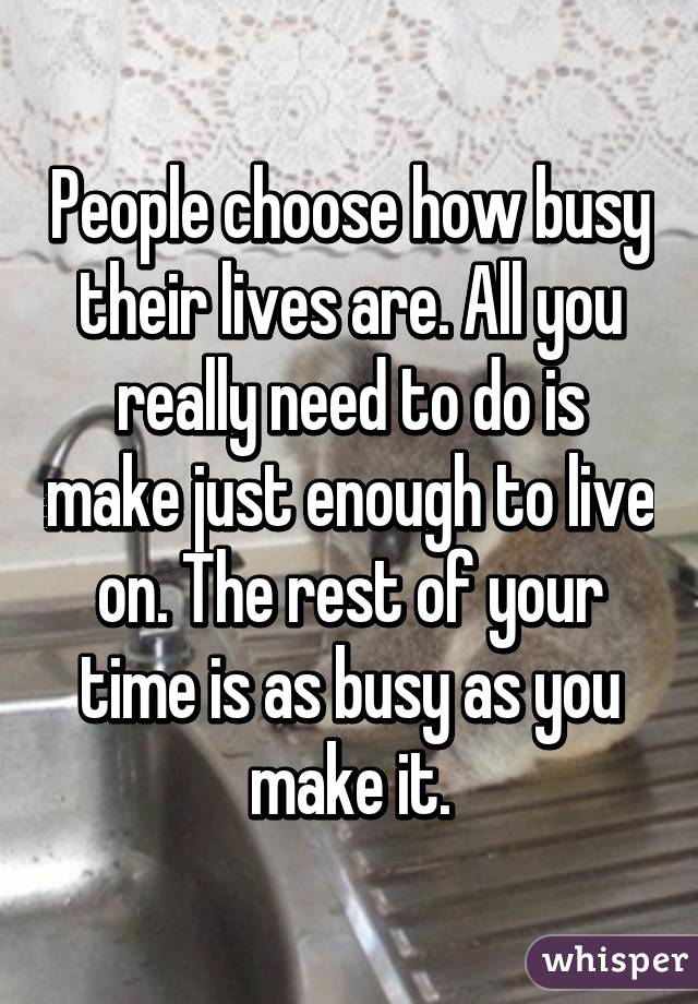 People choose how busy their lives are. All you really need to do is make just enough to live on. The rest of your time is as busy as you make it.