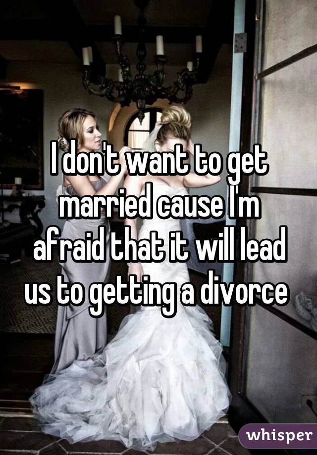 I don't want to get married cause I'm afraid that it will lead us to getting a divorce 