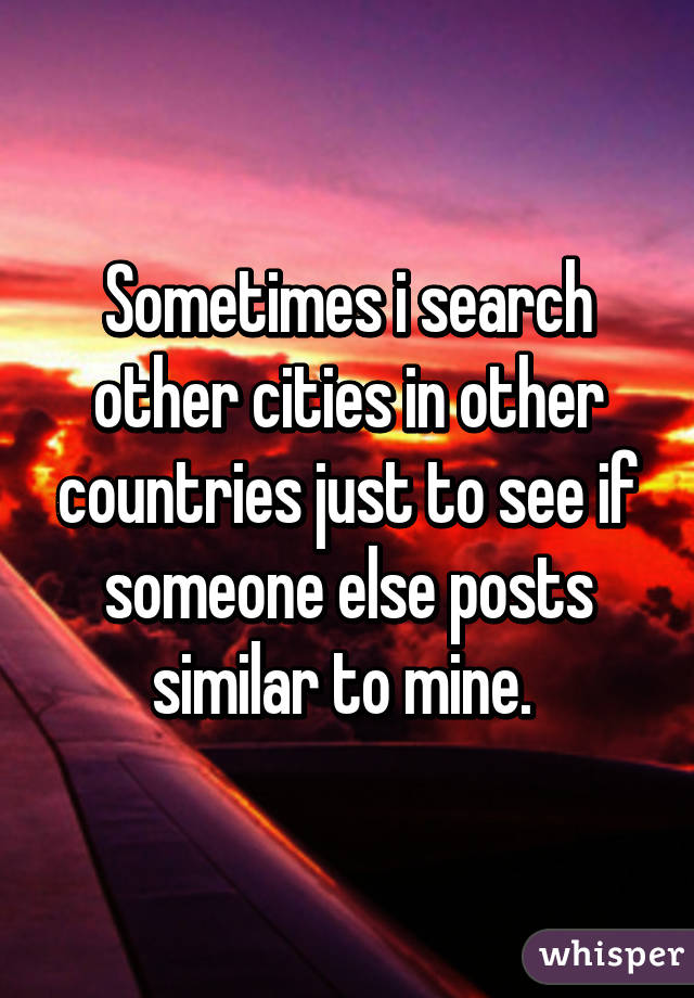 Sometimes i search other cities in other countries just to see if someone else posts similar to mine. 