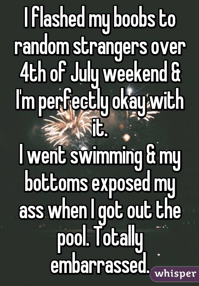 I flashed my boobs to random strangers over 4th of July weekend & I'm perfectly okay with it.
I went swimming & my bottoms exposed my ass when I got out the pool. Totally embarrassed.