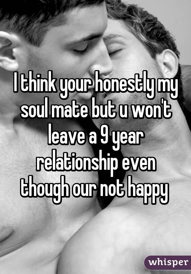 I think your honestly my soul mate but u won't leave a 9 year relationship even though our not happy 