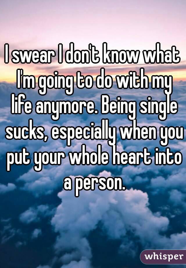 I swear I don't know what I'm going to do with my life anymore. Being single sucks, especially when you put your whole heart into a person.