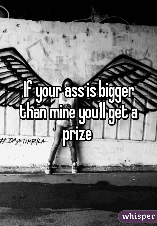 If your ass is bigger than mine you'll get a prize 